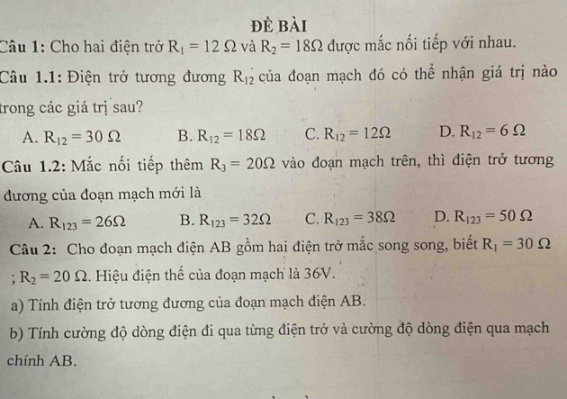 đè bài
Câu 1: Cho hai điện trở R_1=12Omega và R_2=18Omega được mắc nối tiếp với nhau.
Câu 1.1: Điện trở tương đương R_12 của đoạn mạch đó có thể nhận giá trị nào
trong các giá trị sau?
A. R_12=30Omega B. R_12=18Omega C. R_12=12Omega D. R_12=6Omega
Câu 1.2: Mắc nối tiếp thêm R_3=20Omega vào đoạn mạch trên, thì điện trở tương
đương của đoạn mạch mới là
A. R_123=26Omega B. R_123=32Omega C. R_123=38Omega D. R_123=50Omega
Câu 2: Cho đoạn mạch điện AB gồm hai điện trở mắc song song, biết R_1=30Omega; R_2=20Omega. Hiệu điện thể của đoạn mạch là 36V.
a) Tính điện trở tương đương của đoạn mạch điện AB.
b) Tính cường độ dòng điện đi qua từng điện trở và cường độ dòng điện qua mạch
chính AB.