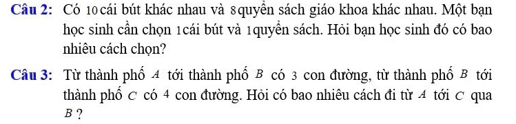 Có 10 cái bút khác nhau và 8quyền sách giáo khoa khác nhau. Một bạn 
học sinh cần chọn 1cái bút và 1quyển sách. Hỏi bạn học sinh đó có bao 
nhiêu cách chọn? 
Câu 3: Từ thành phố 4 tới thành phố B có 3 con đường, từ thành phố B tới 
thành phố C có 4 con đường. Hỏi có bao nhiêu cách đi từ 4 tới ơ qua
B ?