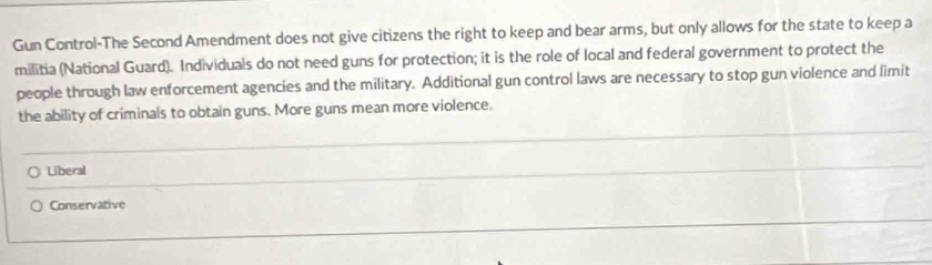 Gun Control-The Second Amendment does not give citizens the right to keep and bear arms, but only allows for the state to keep a
militia (National Guard). Individuals do not need guns for protection; it is the role of local and federal government to protect the
people through law enforcement agencies and the military. Additional gun control laws are necessary to stop gun violence and limit
the ability of criminals to obtain guns. More guns mean more violence.
Liberal
Conservative