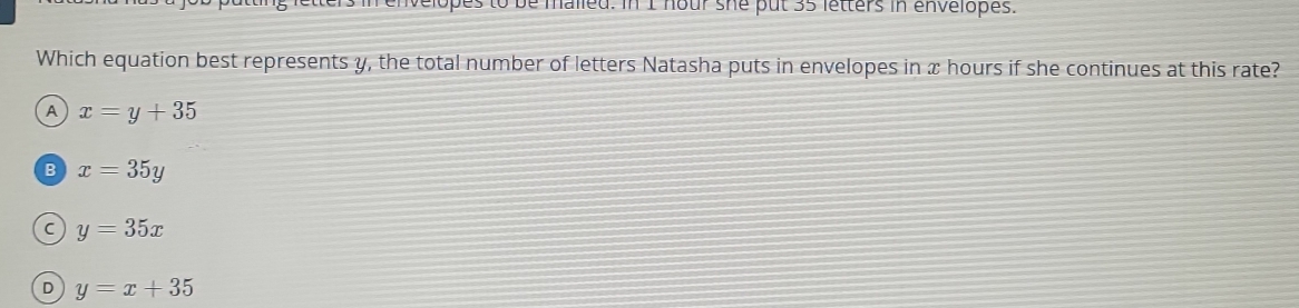 letters in envelopes to be malied. In 1 hour she put 35 letters in envelopes.
Which equation best represents y, the total number of letters Natasha puts in envelopes in x hours if she continues at this rate?
A x=y+35
B x=35y
C y=35x
D y=x+35