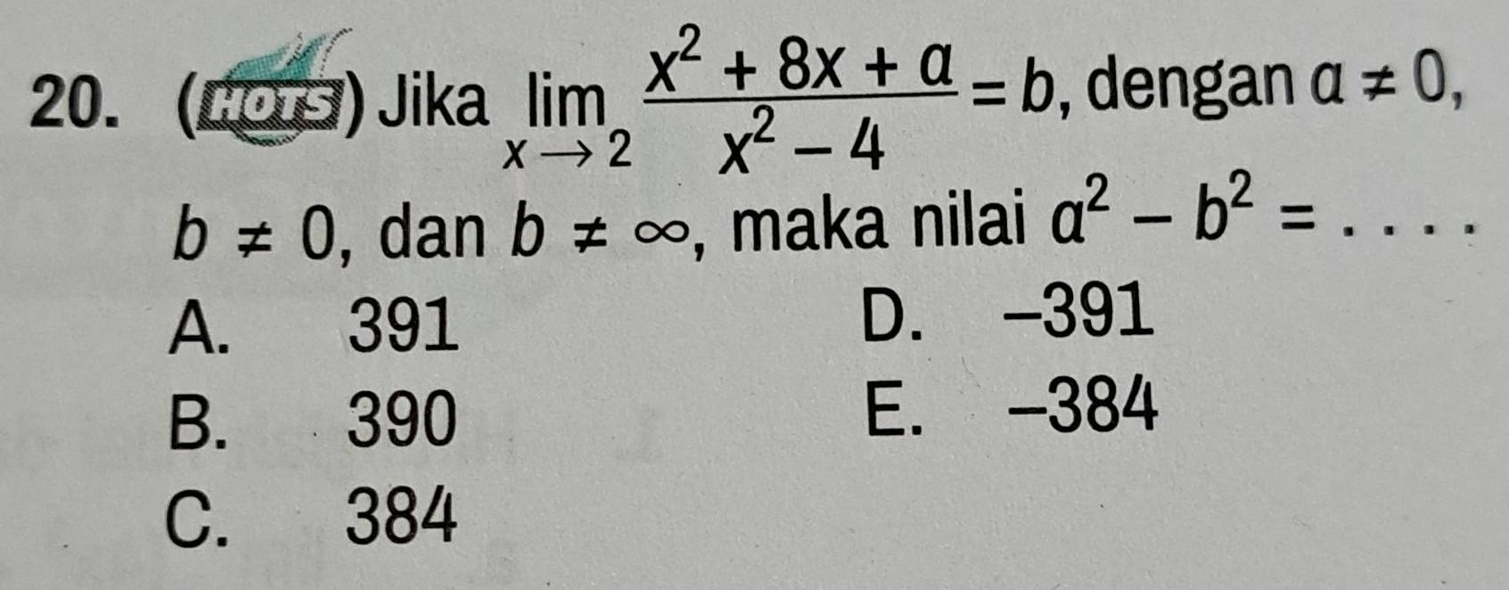 (Cos) Jika limlimits _xto 2 (x^2+8x+a)/x^2-4 =b , dengan a!= 0,
b!= 0 , dan b!= ∈fty , maka nilai a^2-b^2=...
A. 391 D. -391
B. 390 E. -384
C. 384