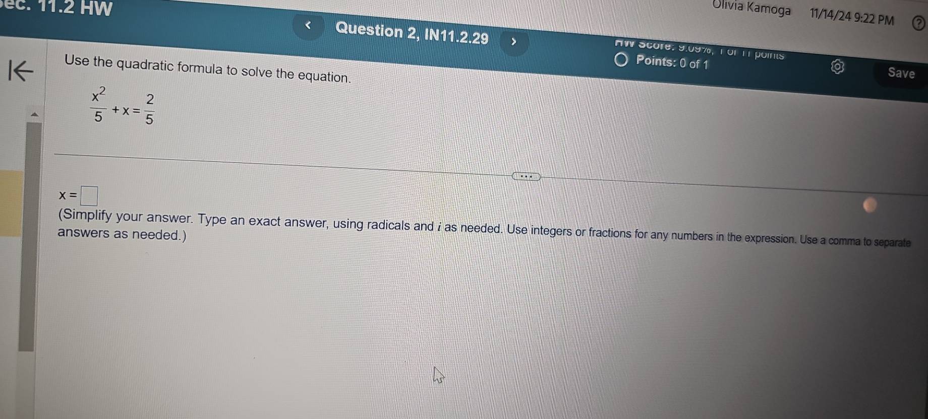 ec. 11.2 HW 
Olivia Kamoga 11/14/24 9:22 PM 
< Question 2, IN11.2.29 > 
AW Score: 9.09%, TorTT points 
Points: 0 of 1 
Use the quadratic formula to solve the equation. 
Save
 x^2/5 +x= 2/5 
x=□
(Simplify your answer. Type an exact answer, using radicals and i as needed. Use integers or fractions for any numbers in the expression. Use a comma to separate 
answers as needed.)