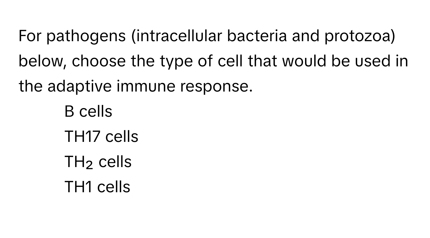 For pathogens (intracellular bacteria and protozoa) below, choose the type of cell that would be used in the adaptive immune response.

1) B cells 
2) TH17 cells 
3) TH₂ cells 
4) TH1 cells