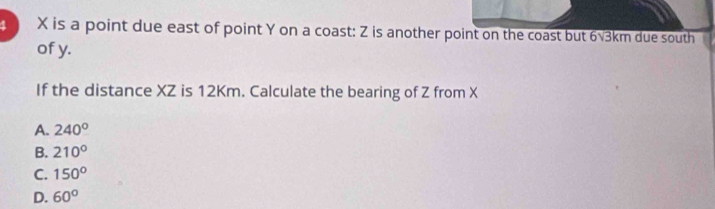 3 X is a point due east of point Y on a coast: Z is another point on the coast but 6√3km due south
of y.
If the distance XZ is 12Km. Calculate the bearing of Z from X
A. 240°
B. 210°
C. 150°
D. 60°