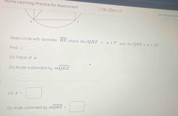 Home Learning: Practice for As 0h 29m left See Progress Ove 
Given circle with diameter overline BS , where m∠ QBZ=x+7° and m∠ QSZ=x+12°. 
Find : 
(a) Value of x. 
(b) Angle subtended by mwidehat QBZ
(a) x=□°
(b) Angle subtended by mwidehat QBZ=□°