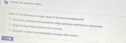 Answer the questions below.
Which of the following is a major cause of structural unemployment?
Short-term unemployment caused by college graduates searching for employment
Large and long-lasting shocks to the economy.
Decreases in labor force participation amongst older workers.
suBNer