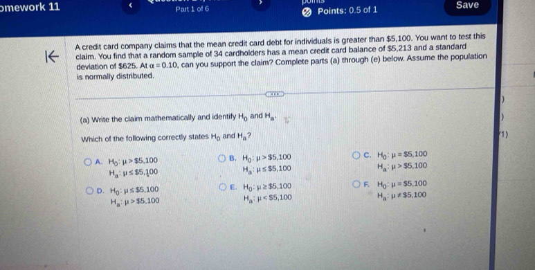 ɔmework 11 < Part 1 of 6 poms Save
Points: 0.5 of 1
A credit card company claims that the mean credit card debt for individuals is greater than  $5,100. You want to test this
claim. You find that a random sample of 34 cardholders has a mean credit card balance of $5,213 and a standard
deviation of $625. At alpha =0.10 , can you support the claim? Complete parts (a) through (e) below. Assume the population
is normally distributed.
)
(a) Write the claim mathematically and identify H_0 and H_a. )
Which of the following correctly states H_0 and H_a ? (1)
A. H_0:mu >$5,100 B. H_0:mu >$5,100 C. H_0:mu =$5,100
H_a:mu >$5,100
H_a:mu ≤ $5,100
H_a:mu ≤ $5,100
D. H_0:mu ≤ $5,100 E. H_0:mu ≥ $5,100 F. H_0:mu =$5,100
H_a:mu >$5,100
H_a:mu
H_a:mu != $5.100