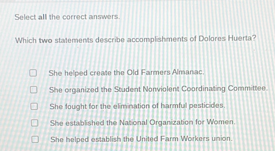 Select all the correct answers.
Which two statements describe accomplishments of Dolores Huerta?
She helped create the Old Farmers Almanac.
She organized the Student Nonviolent Coordinating Committee.
She fought for the elimination of harmful pesticides.
She established the National Organization for Women.
She helped establish the United Farm Workers union.