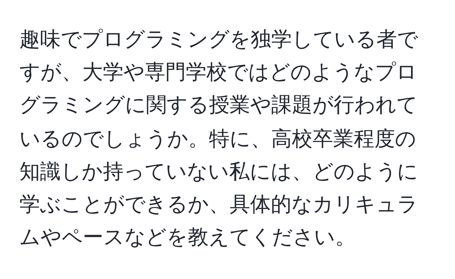 趣味でプログラミングを独学している者ですが、大学や専門学校ではどのようなプログラミングに関する授業や課題が行われているのでしょうか。特に、高校卒業程度の知識しか持っていない私には、どのように学ぶことができるか、具体的なカリキュラムやペースなどを教えてください。