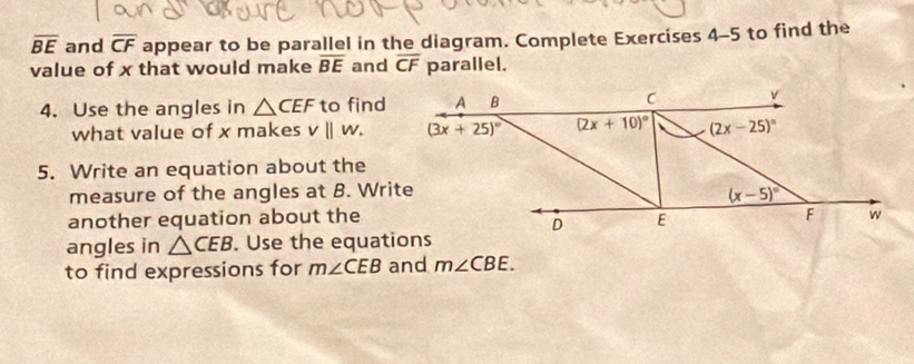 overline BE and overline CF appear to be parallel in the diagram. Complete Exercises 4-5 to find the 
value of x that would make overline BE and overline CF parallel. 
4. Use the angles in △ CEF to find A B C v
what value of x makes v||w. (3x+25)^circ  (2x+10)^circ  (2x-25)^circ 
5. Write an equation about the 
measure of the angles at B. Write
(x-5)^circ 
another equation about the F w
D E
angles in △ CEB. Use the equations 
to find expressions for m∠ CEB and m∠ CBE.