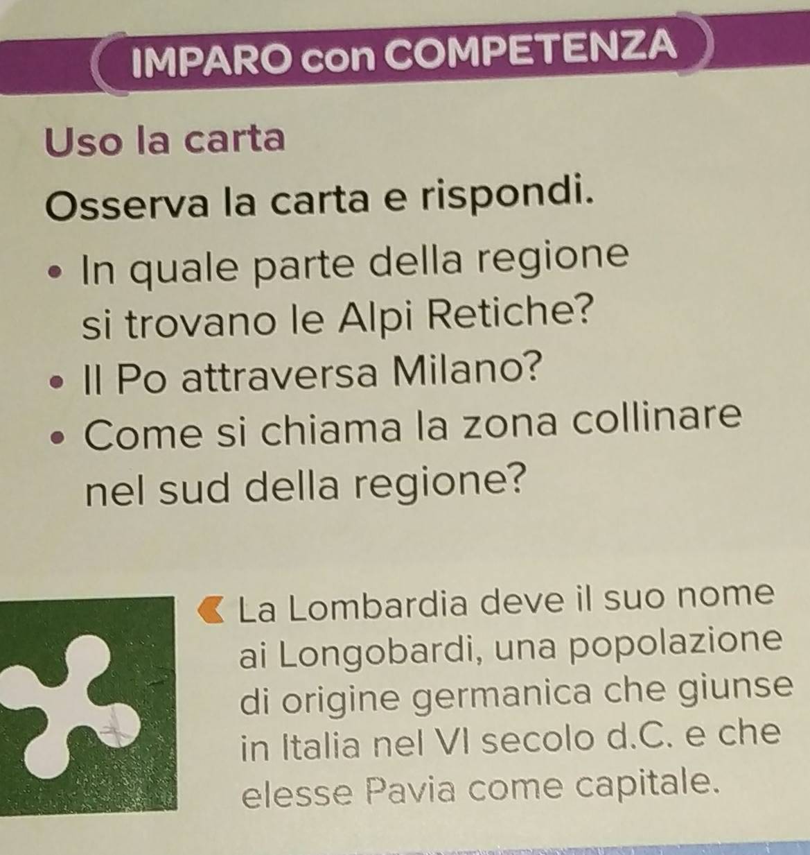 IMPARO con COMPETENZA 
Uso la carta 
Osserva la carta e rispondi. 
In quale parte della regione 
si trovano le Alpi Retiche? 
ll Po attraversa Milano? 
Come si chiama la zona collinare 
nel sud della regione? 
La Lombardia deve il suo nome 
X 
ai Longobardi, una popolazione 
di origine germanica che giunse 
in Italia nel VI secolo d.C. e che 
elesse Pavia come capitale.