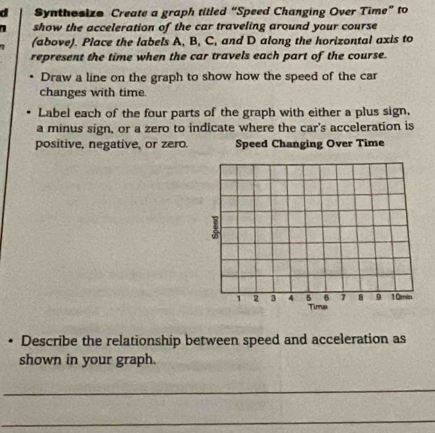 a Synthesize Create a graph titled “Speed Changing Over Time” to 
1 show the acceleration of the car traveling around your course 
7 (above). Place the labels A, B, C, and D along the horizontal axis to 
represent the time when the car travels each part of the course. 
Draw a line on the graph to show how the speed of the car 
changes with time. 
Label each of the four parts of the graph with either a plus sign, 
a minus sign, or a zero to indicate where the car's acceleration is 
positive, negative, or zero. Speed Changing Over Time
1 2 3 4 5 6 7 B 9 10min
Time 
Describe the relationship between speed and acceleration as 
shown in your graph. 
_ 
_