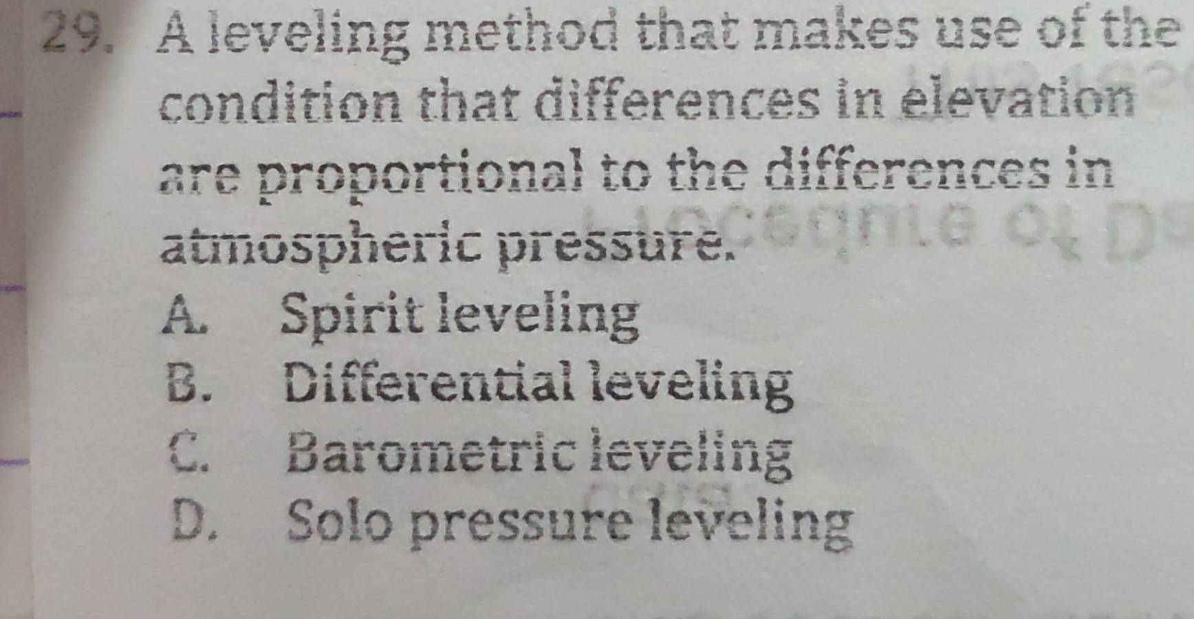 A leveling method that makes use of the
condition that differences in elevation
are proportional to the differences in
atmospheric pressure.
A. Spirit leveling
B. Differential leveling
C. Barometric leveling
D. Solo pressure leveling