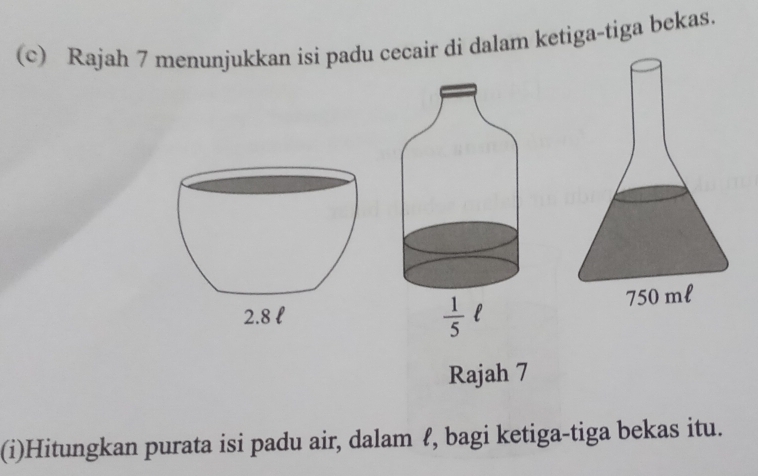 Rajah 7 menunjukkan isi padu cecair di dalam ketiga-tiga bekas.
 1/5  l 
Rajah 7 
(i)Hitungkan purata isi padu air, dalam ℓ, bagi ketiga-tiga bekas itu.