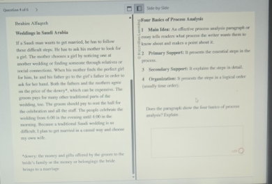 [ 
Question 4 of G Side by Side 
Ihrahim Alfaqech ==Four Basics of Proce Aanlysis 
1 Main Idea: As effective process analysis paragraph or 
Weddings in Saudi Arabia exsay tells readers what process the writer wands thers to 
If a Saudi man wants to get manried, he has to follow 
these difficult steps. He has to ask his mother to look for know ahost and makzs a point ahost it. 
a girl. The mother chooses a girl by noticing one at 2 Primary Support: It presents the essential steps in the 
anosher wedding or finding someone through relatives or 
sucial connectioss. When his mother fisds the perfect girl process. 3 Secondary Sapport: It explains the steps in denal. 
for him, he and his father go to the girl's father in order to 4 Or ganization: it peesents the sleps in a logical order 
apk for her had. Both the fathers and the mothees agree 
on the price of the dowry", which can be expensise. The (nually sime order). 
grooms pays for many other traditional parts of the 
wedding, too. The groom should gay to rent the hall for 
she celebration and all the staff. The people celebrate the Does the paragraph show the four hasics of process 
wedding from 6:00 in the evening ustil 4:00 in the 
morning. Because a traditional Sandi wedding is so asalous? Explain. 
my own wile. dfficah, I plas to get married is a casal way and choose 
*dowry: the money and gifts offend by the groom to the 
brzgys to a marage bride's famlly ur the exoncy or belowgings the bride