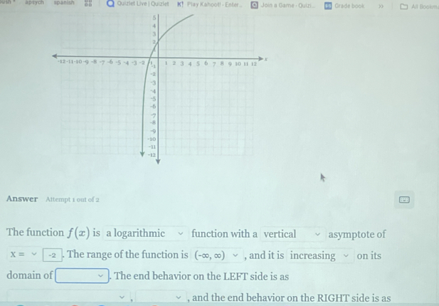 a p sych spanish Quizlet Live | Quizlet K! Play Kahoot! - Enter.. Join a Game - Quizi Grade book All Bookm 
Answer Attempt 1 out of 2 
The function f(x) is a logarithmic function with a vertical asymptote of
x= -2. The range of the function is (-∈fty ,∈fty )vee , and it is increasing on its 
domain of^1/2. The end behavior on the LEFT side is as 
, and the end behavior on the RIGHT side is as