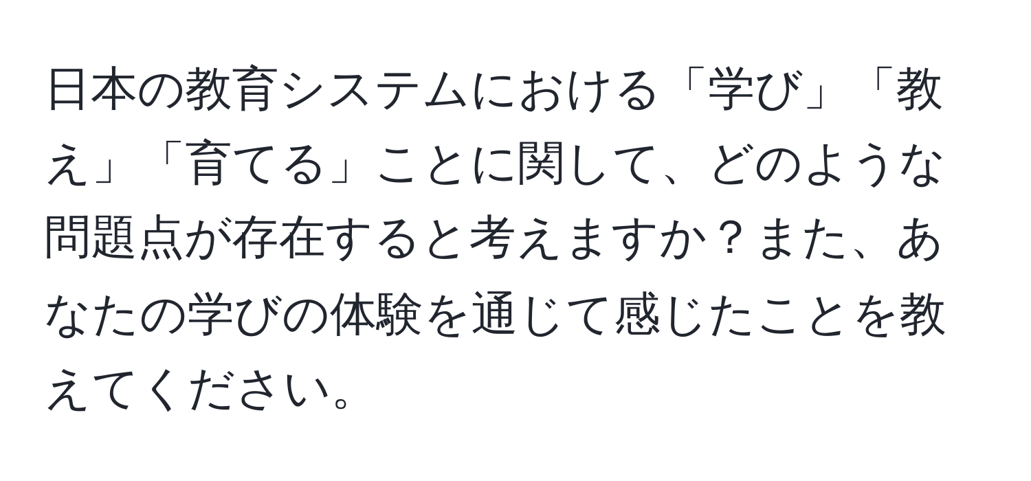 日本の教育システムにおける「学び」「教え」「育てる」ことに関して、どのような問題点が存在すると考えますか？また、あなたの学びの体験を通じて感じたことを教えてください。