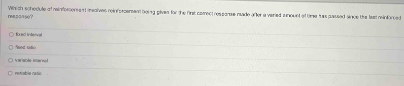 Which schedule of reinforcement involves reinforcement being given for the first correct response made after a varied amount of time has passed since the last reinforced
response?
fixed interval
fixed ratio
variable interval
variable ratio