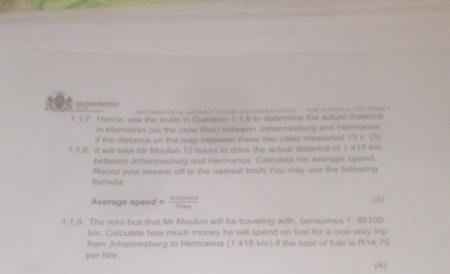 ”””“o MatisalleraL e ib n el ner ses d mee 
1.1.7. Hence, use the scale in Question 1.1.6 to determine the actual distance 
in kilometres (as the crow flies) between Johannesburg and Hermanus. 
if the distance on the map between these two citles measured. 13⊂ C3
1.1.I. It will take Mr Mouton 12 hours to drive the actual distance of 1 415 km
between Johannesburg and Hermanus. Calculate his average speed. 
formula Round your answer off to the nearest km/h.You may use the following 
Average speed = pistan ce/Pime  (3) 
1.1.9. The mini-bus that Mr Mouton will be traveling with, consumes 7, B/100
km. Calculate how much money he will spend on fuel for a one-way trip 
from Johannesburg to Hermanus (1 415 km) if the cost of fuel is R14.70
per litre. 
(4)