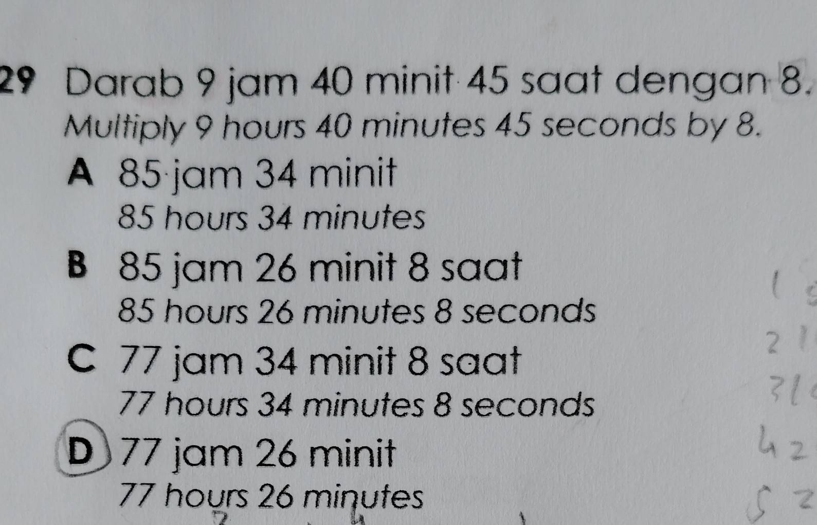 Darab 9 jam 40 minit 45 saat dengan 8.
Multiply 9 hours 40 minutes 45 seconds by 8.
A 85 jam 34 minit
85 hours 34 minutes
B 85 jam 26 minit 8 saat
85 hours 26 minutes 8 seconds
C 77 jam 34 minit 8 saat
77 hours 34 minutes 8 seconds
D 77 jam 26 minit
77 hours 26 minutes