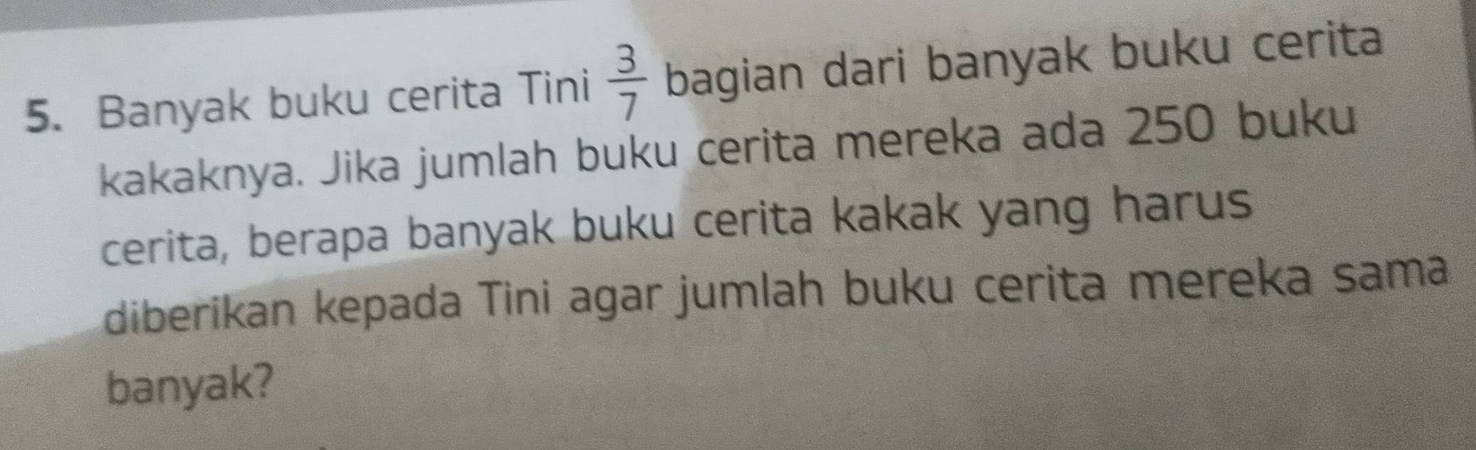 Banyak buku cerita Tini  3/7  bagian dari banyak buku cerita 
kakaknya. Jika jumlah buku cerita mereka ada 250 buku 
cerita, berapa banyak buku cerita kakak yang harus 
diberikan kepada Tini agar jumlah buku cerita mereka sama 
banyak?