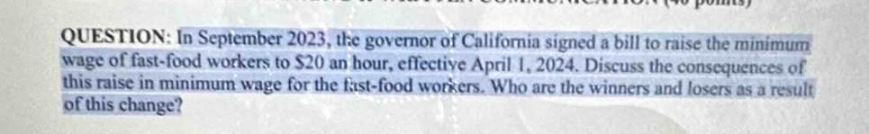 In September 2023, the governor of California signed a bill to raise the minimum 
wage of fast-food workers to $20 an hour, effective April 1, 2024. Discuss the consequences of 
this raise in minimum wage for the fast-food workers. Who are the winners and losers as a result 
of this change?