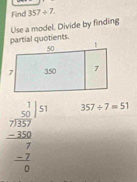 Find 357/ 7. 
Use a model. Divide by finding 
partial quotients.
beginarrayr frac beginarrayr 1 75encloselongdiv 3endarray | 250 -20 hline 7 -7 -2 hline 0endarray 
357/ 7=51