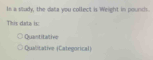 In a study, the data you collect is Weight in pounds.
This data is:
Quantitative
Qualitative (Categorical)