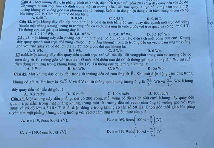 Một khung dây dẫn phẳng, hình chữ nhật, diện tích 0.025m^2 , gồm 200 vòng dây quay đều với tốc độ
20 vòng/s quanh một trục có định trong một từ trường đều. Biết trục quay là trục đối xứng nằm trong mặt
phẳng khung và vuỡng góc với phương của từ trường. Suất điện động hiệu dụng xuất hiện trong khung có độ
lớn bằng 222 V. Cảm ứng từ có độ lớn bằng:
A. 0,50T. B. 0,60 T. C. 0,45 T. D. 0.40T
Câu 42. Một khung dây dẫn dẹt hình chữ nhật có diện tích bằng 60cm^2 , quay đều quanh một trục đổi xứng
(thuộc mặt phẳng khung) trong từ trường đều có vectờ mà ứng từ vuông góc với trục quay và có độ lớn 0.4T.
Từ thông cực đại gửi qua khung dây là:
A. 1,2.10^(-3)Wb. B. 4,8.10^(-3)Wb. C. 2,4.10^(-3)Wb. D. 0.6.10^(-3)Wb
Câu 43, một khung dây dẫn phẳng dẹt hình chữ nhật có 500 vòng dây, diện tích mỗi vòng 500cm^2. Khung
dây quay quanh một trục đổi xứng (thuộc mặt phẳng khung) trong từ trường đều có vectơ cảm ứng từ vuông
góc với trục quay và có độ lớn 0,2 T. Từ thông cực đại qua khung là:
A. 8 Wb. B.7 Wb. C. 5 Wb. D. 6 Wb.
Câu 44. Một khung dây dẫn quay đều quanh trục xx^, với tốc độ 150 vòng/phút trong một từ trường đều có
cảm ứng từ vector B vuông góc với trục xx' T. Ở một thời điểm nào đó thì từ thông gửi qua khung là 4 Wb thì suất
điện động cảm ứng trong khung bằng 15π (V). Từ thông cực đại gửi qua khung là:
A. 5 Wb. B. 6π Wb. C. 6 Wb. D. 5π Wb.
Câu 45. Một khung dây quay đều trong từ trường đều có cảm ứng từ vector B. Khi suất điện động cảm ứng trong
khung có giá trị lần lượt là 5sqrt(2) V và 5 V thì từ thông qua khung tương ứng là  sqrt(2)/20  Wb và  sqrt(3)/20 Wb. Khung
dây quay đều với tốc độ góc là:
A. 10π rad/s. B. 10 rad/s. C. 100π rad/s. D. 100 rad/s.
Câu 46, Một khung dây dẫn phẳng, dẹt có 200 vòng, mỗi vòng có diện tích 600cm^2 *. Khung dây quay đều
quanh trục nằm trong mặt phẳng khung, trong một từ trường đều có vectơ cảm ứng từ vuông góc với trục
quay và có độ lớn 4,5.10^(-2)T T. Suất điện động e trong khung có tần số 50 Hz. Chọn gốc thời gian lúc pháp
tuyển của mặt phẳng khung cùng hướng với vectơ cảm ứng từ. Biểu thức của e là:
A. e=119,9 cos 1 00π t(V). B. e=169,6cos (100π t- π /2 )(V).
C. e=169 , 6 cos100πt ( m e=119,9cos (100π t- π /2 )(V).
D.
4