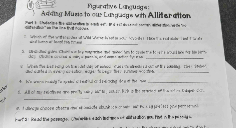 Figurative Language: 
Adding Music to our Language with Alliteration 
Part 1: Underline the alliteration in each set. If a set does not contain alliteration, write "no 
alliteration" on the line that follows. 
1. Which of the waterslides at Wild Water West is your favorite? I like the red slide- I bet it twists 
and turns at least ten times! 
_ 
2. Grandma gave Charlie a toy magazine and asked him to circle the toys he would like for his birth-
day. Charlie circled a car, a puzzle, and some action figures._ 
8. When the bell rang on the last day of school, students streamed out of the building. They dashed 
and darted in every direction, eager to begin their summer vacation._ 
4. We were ready to spend a restful and relaxing day at the lake._ 
rks 
5. All of my relatives are pretty zany, but my cousin Kirk is the craziest of the entire Casper clan. 
W 
_ 
6. I always choose cherry and chocolate chunk ice cream, but Paisley prefers pink peppermint. 
Fart 2: Read the passage. Underline each instance of alliteration you find in the passage.