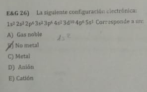 E&G 26) La siguiente configuración clectrónica:
1s^22s^22p^63s^23p^64s^23d^(10)4p^65s^1 Corresponde a um
A) Gas noble
No metal
C) Metal
D) Anión
E) Catión