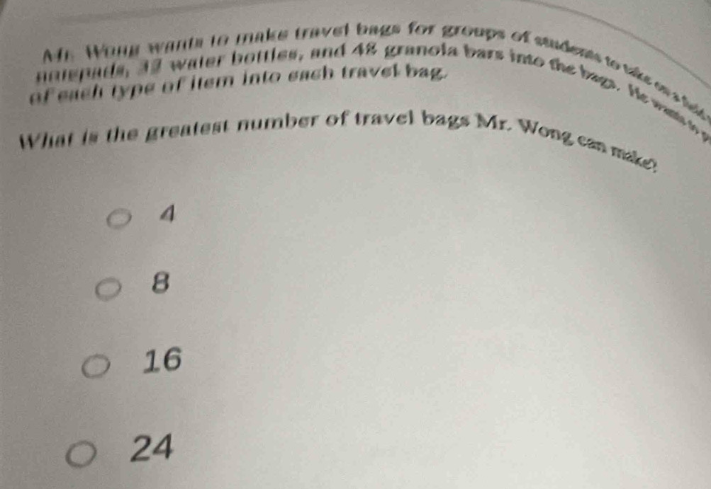 Wang wants to make travel bags for groups of students to vke es h 
of each type of item into each travel bag.
nniepads, 32 water bottles, and 48 granola bars into the bags. He wants t g
What is the greatest number of travel bags Mr. Wong can make?
4
8
16
24