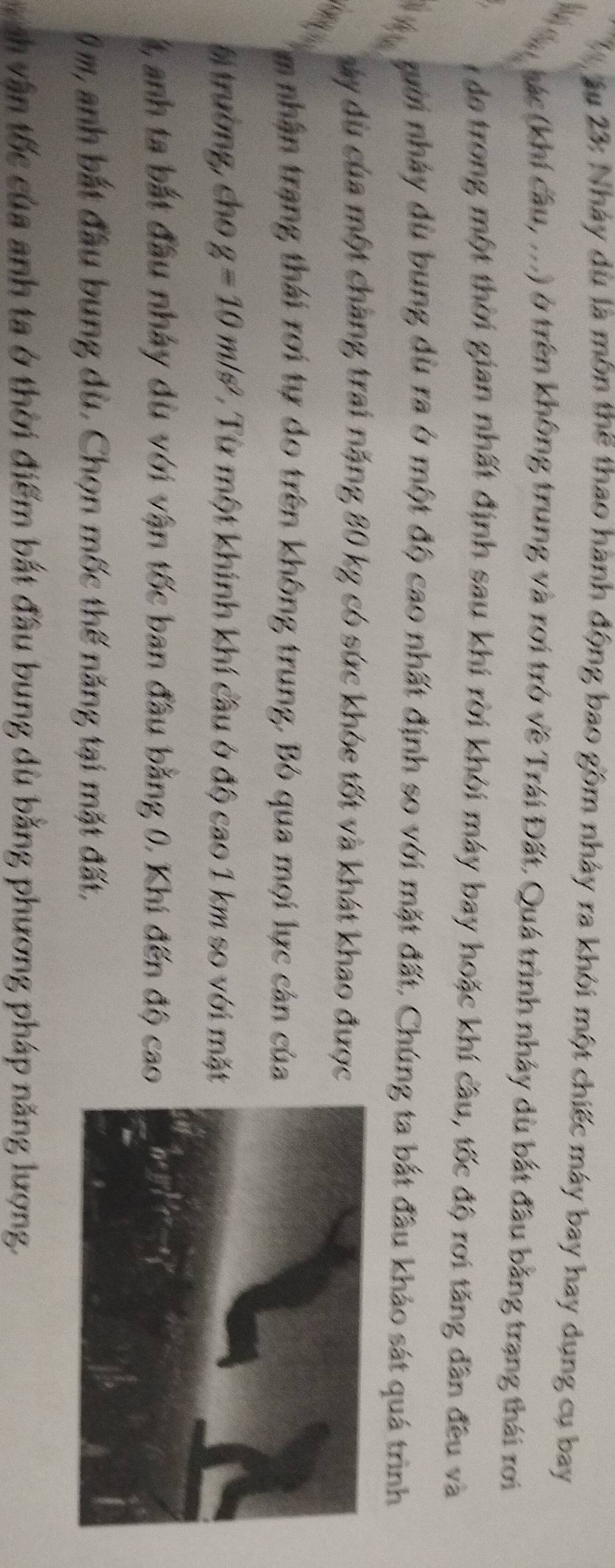 âu 23: Nháy dù là môn thể thao hành động bao gồm nhảy ra khỏi một chiếc máy bay hay dụng cụ bay 
hác (khí cầu, ...) ở trên không trung và rơi trở về Trái Đất. Quá trình nhảy dù bắt đầu bằng trạng thái rơi 
I do trong một thời gian nhất định sau khi rời khỏi máy bay hoặc khí cầu, tốc độ rơi tăng đân đều và 
gười nhảy dù bung dù ra ở một độ cao nhất định so với mặt đất, Chúng ta bắt đầu khảo sát quá trình 
vy dù của một chàng trai nặng 80 kg có sức khóe tốt và khát khao được 

m nhân trang thái rợi tự do trên không trung. Bỏ qua mọi lực cản của 
Bị trường, cho g=10m/s^2 1. Từ một khính khí cầu ở độ cao 1 km so với mặt 
t, anh ta bắt đầu nhảy dù với vận tốc ban đầu bằng 0, Khi đến độ cao
0 m, anh bắt đầu bung dù. Chọn mốc thế năng tại mặt đất, 
ch vận tốc của anh ta ở thời điểm bắt đầu bung dù bằng phương pháp năng lượng.