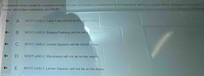 A restaurant chain conducts a random survey of saies of nessents to selsmmme etrich messerts wil be un a renemienc tee
s urvey, whi h two sratements are TRUE?
A MOST LIKELY. Lava Cake will be on this.
B MOST LIKELY. Banana Pudding will not be
C MOST LIKELY. Lemon Squares will be on the manu
D MOST LIKELY, Macaroons will not be on the ment
E MOST LIKELY, Lemon Squares will not be on the menu.