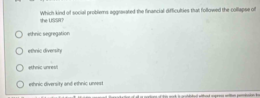 Which kind of social problems aggravated the financial difficulties that followed the collapse of
the USSR?
ethnic segregation
ethnic diversity
ethnic unrest
ethnic diversity and ethnic unrest
esened. Reproduction of all or portions of this work is prohibited without express written permission fro