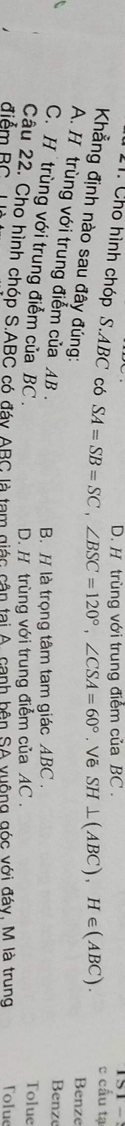 D. H trùng với trung điểm của BC. c cấu tạ
11. Cho hình chóp S. ABC có SA=SB=SC, ∠ BSC=120°, ∠ CSA=60°. Vẽ SH⊥ (ABC), H∈ (ABC). 
Khẳng định nào sau đây đúng:
Benze
A. H trùng với trung điểm của AB.
Benze
B. H là trọng tâm tam giác ABC. Tolue
C. H trùng với trung điểm của BC.
D. H trùng với trung điểm của AC.
Câu 22. Cho hình chóp S. ABC có đáy ABC là tam giác cận tại A. canh bên SA vuông góc với đáy, M là trung
điểm BC Tolue