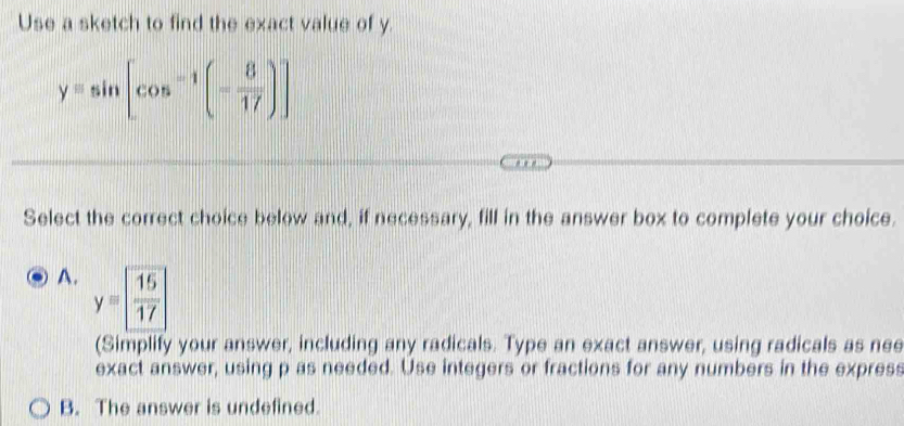 Use a sketch to find the exact value of y.
yequiv sin [cos^(-1)(- 8/17 )]
Select the correct choice below and, if necessary, fill in the answer box to complete your choice.
A. y=  15/17 
(Simplify your answer, including any radicals. Type an exact answer, using radicals as nee
exact answer, using p as needed. Use integers or fractions for any numbers in the express
B. The answer is undefined.