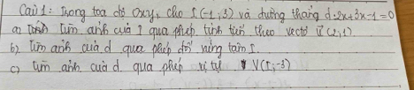 Cail : Tong toa cho Oxy, Qho I(-1,3) va duing thang d 2x+3x-1=0
[in aris cuò I qua puep tànn tùn theo vect? vector u(2,1)
6). Wim ans aua d gua pep do ning tam I. 
c) uun ain cuàd. qua phap vitu V(1;-3)