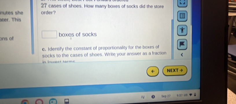 cases of shoes. How many boxes of socks did the store 
inutes she order? 
ater. This 
□  boxes of socks 
ons of 
c. Identify the constant of proportionality for the boxes of 
socks to the cases of shoes. Write your answer as a fraction 
in Inwaet farme 
NEXT → 
Sep 27 9:57 UB