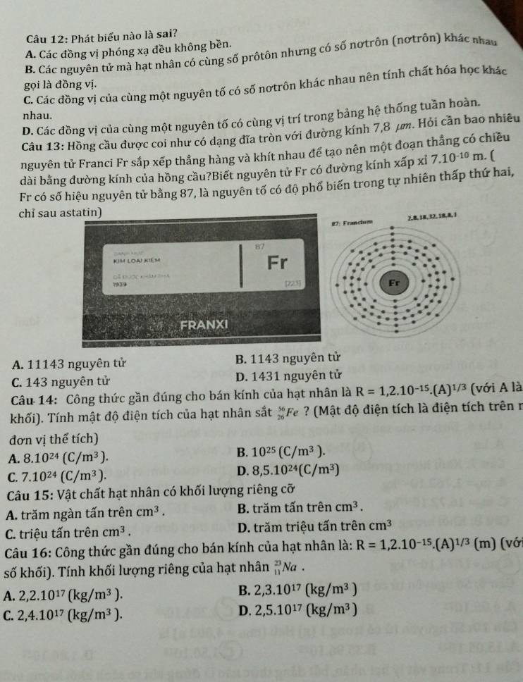 Phát biểu nào là sai?
A. Các đồng vị phóng xạ đều không bền.
B. Các nguyên tử mà hạt nhân có cùng số prôtôn nhưng có số nơtrôn (nơtrôn) khác nhau
gọi là đồng vị.
C. Các đồng vị của cùng một nguyên tố có số nơtrôn khác nhau nên tính chất hóa học khác
nhau.
D. Các đồng vị của cùng một nguyên tố có cùng vị trí trong bảng hệ thống tuần hoàn.
Câu 13: Hồng cầu được coi như có dạng đĩa tròn với đường kính 7,8 μm. Hỏi cần bao nhiêu
nguyên tử Franci Fr sắp xếp thẳng hàng và khít nhau để tạo nên một đoạn thẳng có chiều
dài bằng đường kính của hồng cầu?Biết nguyên tử Fr có đường kính xấp xỉ 7.10^(-10)m.. (
Fr có số hiệu nguyên tử bằng 87, là nguyên tố có độ phố biến trong tự nhiên thấp thứ hai,
chỉ sau astatin)
87
C   
KIM LOAI KIéM
Fr
O   x      
1939 [223]
FRANXI
A. 11143 nguyên tử B. 1143 nguyên tử
C. 143 nguyên tử D. 1431 nguyên tử
Câu 14: Công thức gần đúng cho bán kính của hạt nhân là R=1,2.10^(-15).(A)^1/3 (với A là
khối). Tính mật độ điện tích của hạt nhân sắt  56/26  F e ? (Mật độ điện tích là điện tích trên ở
đơn vị thể tích)
A. 8.10^(24)(C/m^3).
B. 10^(25)(C/m^3).
C. 7.10^(24)(C/m^3).
D. 8,5.10^(24)(C/m^3)
Câu 15: Vật chất hạt nhân có khối lượng riêng cỡ
A. trăm ngàn tấn trên cm^3. B. trăm tấn trên cm^3.
C. triệu tấn trên cm^3. D. trăm triệu tấn trên cm^3
Câu 16: Công thức gần đúng cho bán kính của hạt nhân là: R=1,2.10^(-15).(A)^1/3(m) (với
số khối). Tính khối lượng riêng của hạt nhân _(11)^(23)Na.
A. 2,2.10^(17)(kg/m^3).
B. 2,3.10^(17)(kg/m^3)
C. 2,4.10^(17)(kg/m^3).
D. 2,5.10^(17)(kg/m^3)