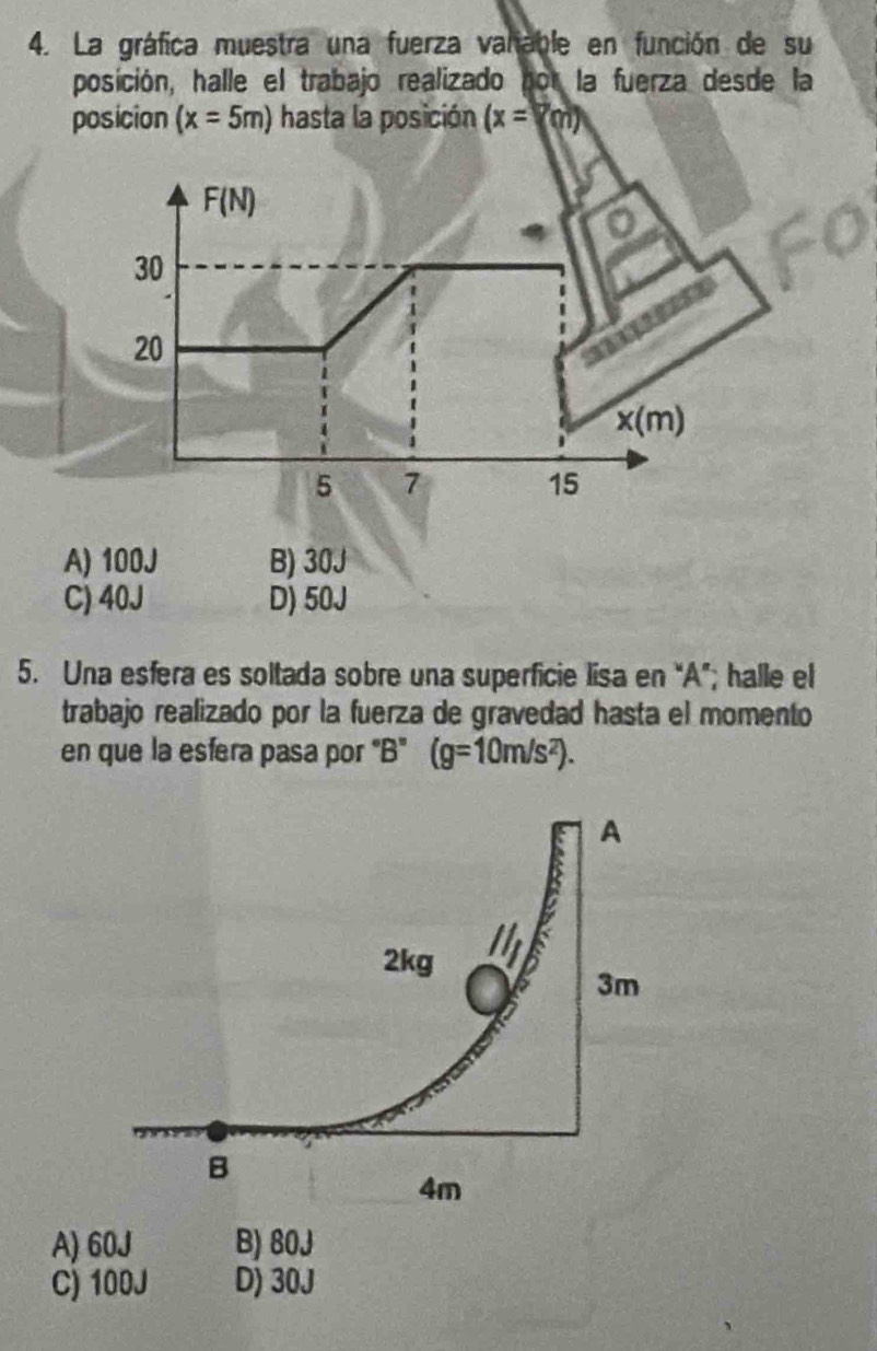 La gráfica muestra una fuerza valiable en función de su
posición, halle el trabajo realizado por la fuerza desde la
posicion (x=5m) hasta la posición (x=□
F(N)
30
20
x(m)
5 7
15
A) 100J B) 30J
C) 40J D) 50J
5. Una esfera es soltada sobre una superficie lisa en “A”; halle el
trabajo realizado por la fuerza de gravedad hasta el momento
en que la esfera pasa por 'B" (g=10m/s^2).
A) 60J B) 80J
C) 100J D) 30J