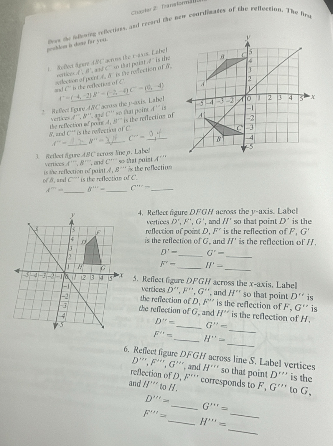 Chapter 2: Transforman
Draw the following reflections, and record the new coordinates of the reflection. The first
problem is done for you.
1. Reflect figure ABC across the v-axis. Label
vertices A',B' and C' so that point A' is the
reflection of point A, B^ is the reflection of B,
and I'=_ (-4,-2)B^,=(-2,-4)C^,=_ (0,-4) C' is the reflection of C
2. Reflect figure B C across the y-axis. Label
vertices A'',B'' and C'' so that point A'' is
the reflection of point A.B'' is the reflection of
B, and C'' is the reflection of C.
A''= _ B''= _ C''= _
3. Reflect figure ABC across linep. Label
vertices A' '',B'' '、 and C' ''' so that point A'''
is the reflection of point B''' is the reflection
of B, and C*'' is the reflection o fC.
_
A'''= B'''= _ C''''= _
4. Reflect figure DFGH across the y-axis. Label
vertices D',F',G' , and H' so that point D' is the
reflection of point D. F' is the reflection of F G'
is the reflection of G, and H' is the reflection of H.
_
D'= _ G'=
_
F'= _ H'=
5. Reflect figure DFGH across the x-axis. Label
vertices D'',F'',G'' , and H'' so that point D'' is
the reflection of D, F'' is the reflection of F,G'' is
the reflection of G, and H''
is the reflection of H.
D''= _ G''=
_
_
F''= _ H''=
6. Reflect figure DFGH across line S. Label vertices
D''',F''',G''' , and H''' so that point D''' is the
reflection of D, F''' corresponds to F, G''' to G,
and H''' to H.
D'''=
_ G'''=
F'''=
_
_ H'''=
_