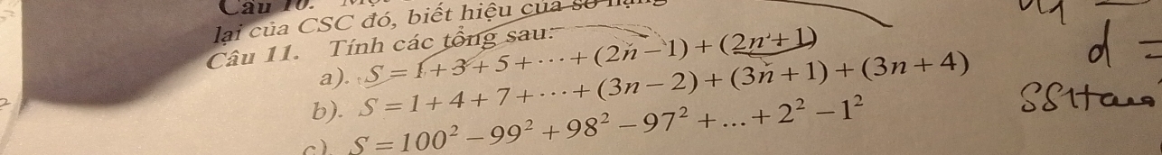 lai của CSC đó, biết hiệu của số Ia 
Câu 11. Tính các tổng sau: 
a). S=(+3+5+·s +(2n-1)+(2n+1)
b). S=1+4+7+·s +(3n-2)+(3n+1)+(3n+4)
c) S=100^2-99^2+98^2-97^2+...+2^2-1^2