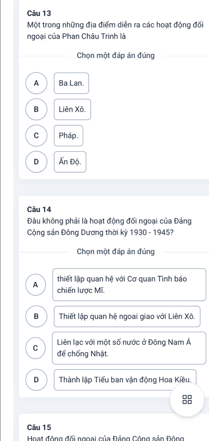 Một trong những địa điểm diễn ra các hoạt động đối
ngoại của Phan Châu Trinh là
Chọn một đáp án đúng
A Ba Lan.
B Liên Xô.
C Pháp.
D Ấn Độ.
Câu 14
Đâu không phải là hoạt động đối ngoại của Đảng
Cộng sản Đông Dương thời kỳ 1930 - 1945?
Chọn một đáp án đúng
thiết lập quan hệ với Cơ quan Tình báo
A chiến lược Mĩ.
B Thiết lập quan hệ ngoai giao với Liên Xô.
Liên lạc với một số nước ở Đông Nam Á
C để chống Nhật.
D Thành lập Tiểu ban vận động Hoa Kiều.
Câu 15
Hoạt động đối ngoai của Đảng Công sản Đông