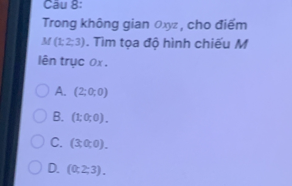 Trong không gian 0xyz , cho điểm
M(1;2;3). Tìm tọa độ hình chiếu M
ên trục 0x .
A. (2;0;0)
B. (1;0;0).
C. (3;0;0).
D. (0;2;3).