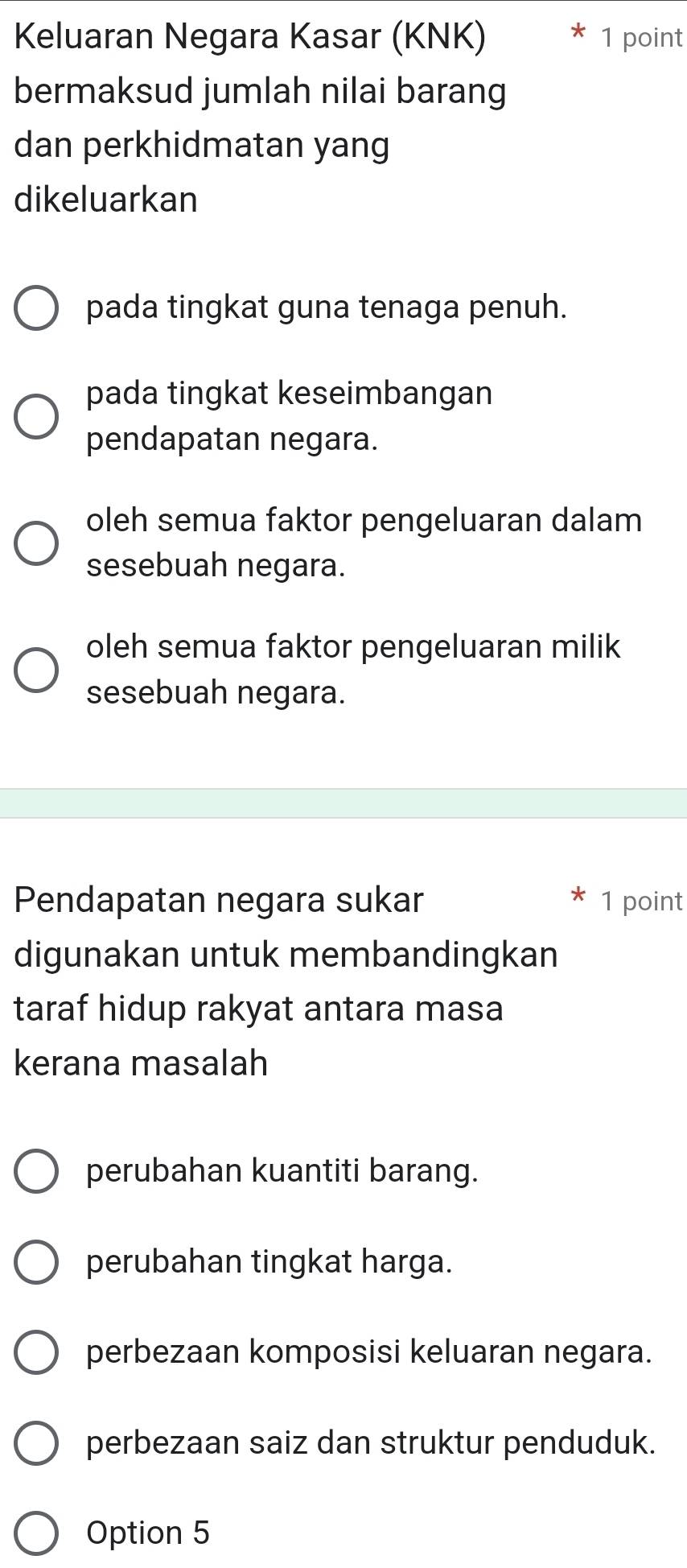 Keluaran Negara Kasar (KNK) 1 point
bermaksud jumlah nilai barang
dan perkhidmatan yang
dikeluarkan
pada tingkat guna tenaga penuh.
pada tingkat keseimbangan
pendapatan negara.
oleh semua faktor pengeluaran dalam
sesebuah negara.
oleh semua faktor pengeluaran milik
sesebuah negara.
Pendapatan negara sukar 1 point
digunakan untuk membandingkan
taraf hidup rakyat antara masa
kerana masalah
perubahan kuantiti barang.
perubahan tingkat harga.
perbezaan komposisi keluaran negara.
perbezaan saiz dan struktur penduduk.
Option 5