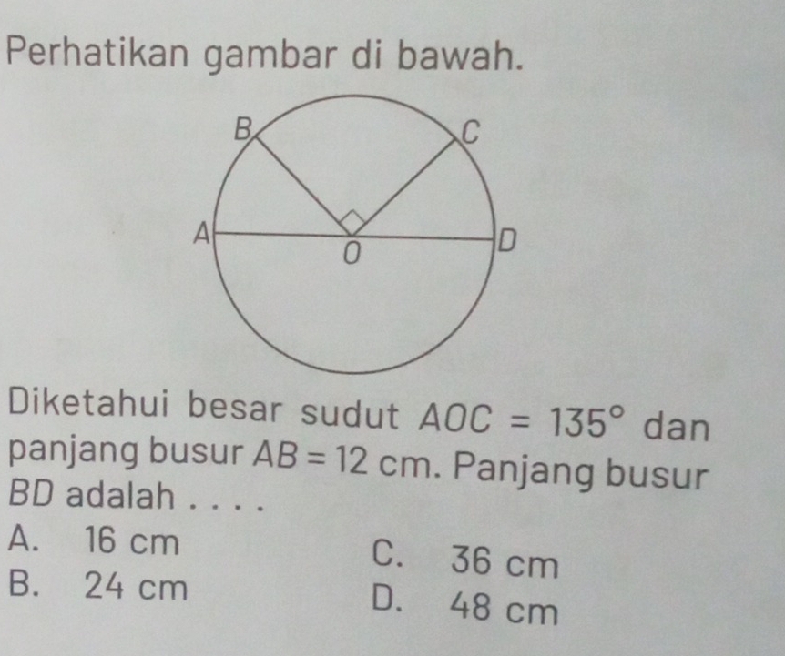 Perhatikan gambar di bawah.
Diketahui besar sudut AOC=135° dan
panjang busur AB=12cm. Panjang busur
BD adalah . . . .
A. 16 cm C. 36 cm
B. 24 cm D. 48 cm