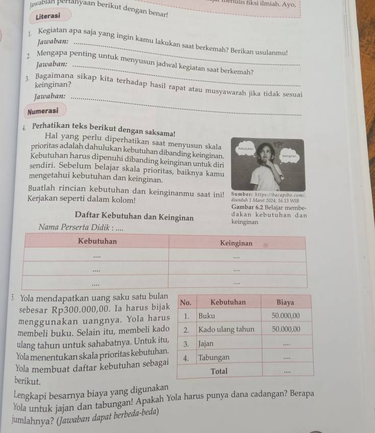 menulis fiksi ilmiah. Ayo,
Jawabian pertanyaan berikut dengan benar!
Literasi
Jawaban:
|. Kegiatan apa saja yang ingin kamu lakukan saat berkemah? Berikan usulanmu!
2. Mengapa penting untuk menyusun jadwal kegiatan saat berkemah?
Jawaban:_
keinginan?
3. Bagaimana sikap kita terhadap hasil rapat atau musyawarah jika tidak sesuai
Jawaban:_
Numerasi
Perhatikan teks berikut dengan saksama!
Hal yang perlu diperhatikan saat menyusun skala
prioritas adalah dahulukan kebutuhan dibanding keinginan.
Kebutuhan harus dipenuhi dibanding keinginan untuk diri
sendiri. Sebelum belajar skala prioritas, baiknya kamu
mengetahui kebutuhan dan keinginan.
Buatlah rincian kebutuhan dan keinginanmu saat ini! Sumber: https://bacapibo.com/,
Kerjakan seperti dalam kolom! diunduh 1 Maret 2024, 16.13 WIB
Gambar 6.2 Belajar membe-
dakan kebutuhan dan
Daftar Kebutuhan dan Keinginan keinginan
Nama Perserta Didik : .
5. Yola mendapatkan uang saku satu bula
sebesar Rp300.000,00. Ia harus bija
menggunakan uangnya. Yola haru
membeli buku. Selain itu, membeli kad
ulang tahun untuk sahabatnya. Untuk itu
Yola menentukan skala prioritas kebutuhan
Yola membuat daftar kebutuhan sebaga
berikut.
Lengkapi besarnya biaya yang digunakan
Yola untuk jajan dan tabungan! Apakah Yola harus punya dana cadangan? Berapa
jumlahnya? (Jawaban dapat berbeda-beda)