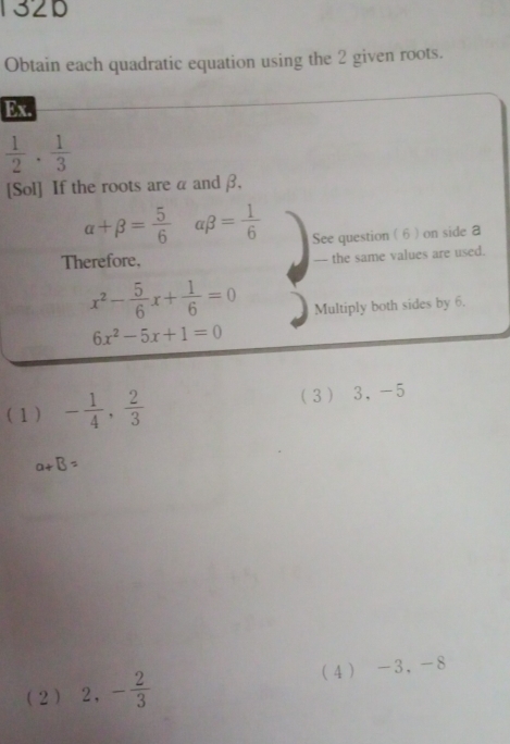 132D
Obtain each quadratic equation using the 2 given roots.
Ex.
 1/2 ·  1/3 
[Sol] If the roots are α andβ,
alpha +beta = 5/6  beta = 1/6  See question ( 6 ) on side a
Therefore, -- the same values are used.
x^2- 5/6 x+ 1/6 =0 Multiply both sides by 6.
6x^2-5x+1=0
( 1 ) - 1/4 ,  2/3  3 3, -5
a+B=
(2 ) 2, - 2/3  4 -3, -8