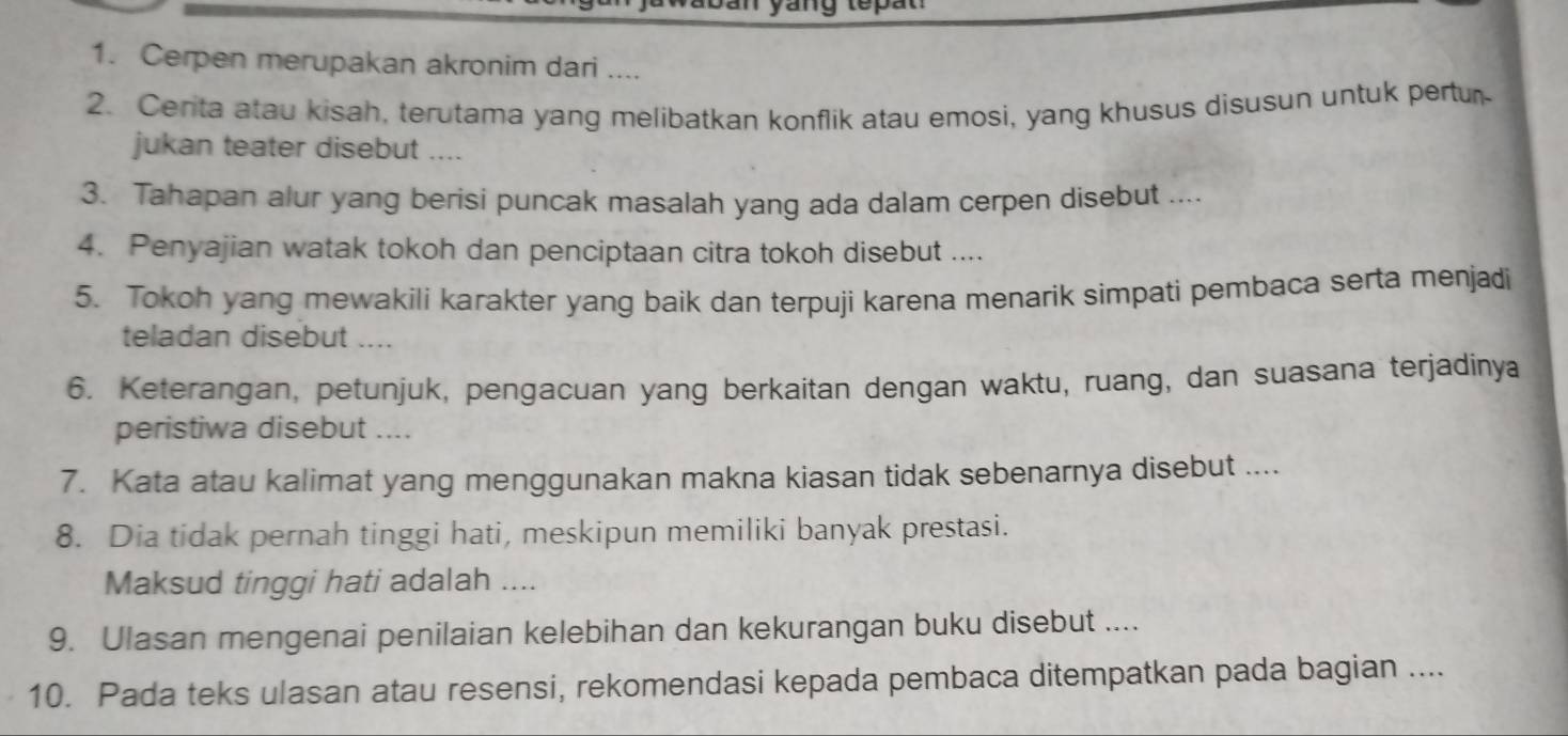 yang tepat 
1. Cerpen merupakan akronim dari .... 
2. Centa atau kisah, terutama yang melibatkan konflik atau emosi, yang khusus disusun untuk pertur 
jukan teater disebut .... 
3. Tahapan alur yang berisi puncak masalah yang ada dalam cerpen disebut .... 
4. Penyajian watak tokoh dan penciptaan citra tokoh disebut .... 
5. Tokoh yang mewakili karakter yang baik dan terpuji karena menarik simpati pembaca serta menjadi 
teladan disebut .... 
6. Keterangan, petunjuk, pengacuan yang berkaitan dengan waktu, ruang, dan suasana terjadinya 
peristiwa disebut .... 
7. Kata atau kalimat yang menggunakan makna kiasan tidak sebenarnya disebut .... 
8. Dia tidak pernah tinggi hati, meskipun memiliki banyak prestasi. 
Maksud tinggi hati adalah .... 
9. Ulasan mengenai penilaian kelebihan dan kekurangan buku disebut .... 
10. Pada teks ulasan atau resensi, rekomendasi kepada pembaca ditempatkan pada bagian ....